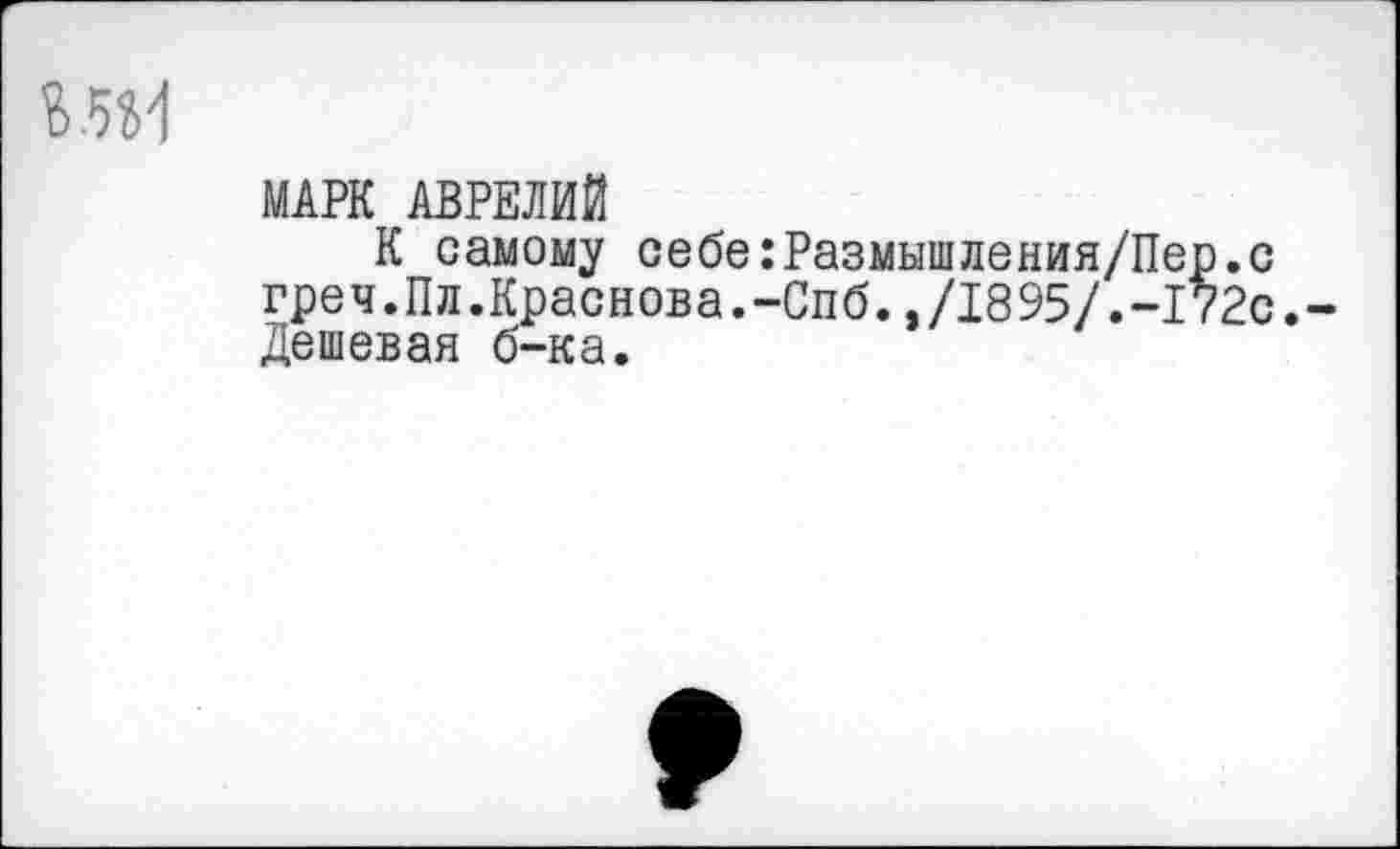 ﻿МАРК АВРЕЛИЙ
К самому себе:Размышления/Пер.с греч.Пл.Краснова.-Спб.»/1895/.-172с.-Дешевая б-ка.